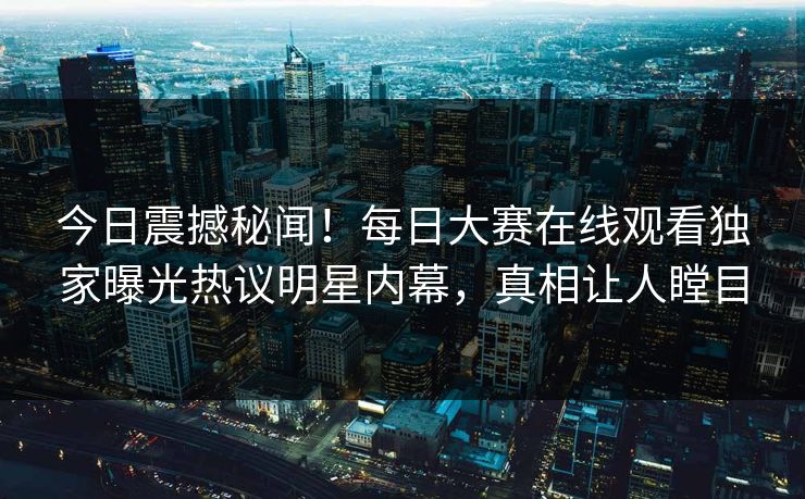今日震撼秘闻！每日大赛在线观看独家曝光热议明星内幕，真相让人瞠目