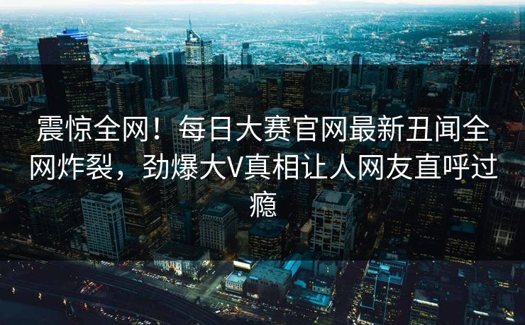 震惊全网！每日大赛官网最新丑闻全网炸裂，劲爆大V真相让人网友直呼过瘾