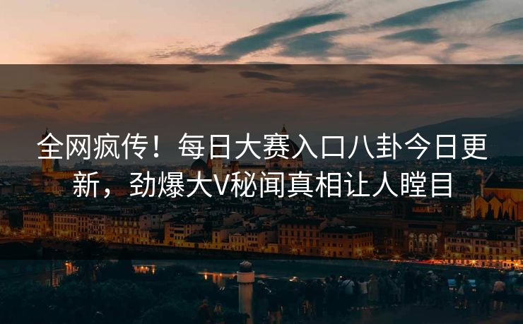 全网疯传！每日大赛入口八卦今日更新，劲爆大V秘闻真相让人瞠目
