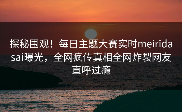 探秘围观！每日主题大赛实时meiridasai曝光，全网疯传真相全网炸裂网友直呼过瘾
