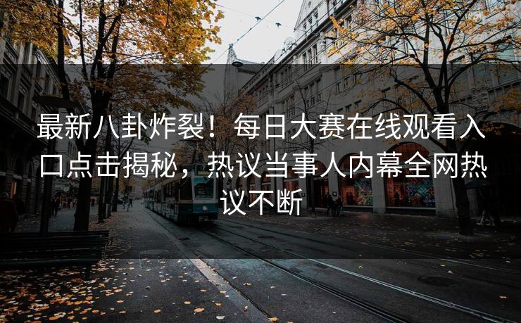 最新八卦炸裂！每日大赛在线观看入口点击揭秘，热议当事人内幕全网热议不断
