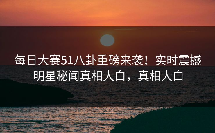 每日大赛51八卦重磅来袭！实时震撼明星秘闻真相大白，真相大白
