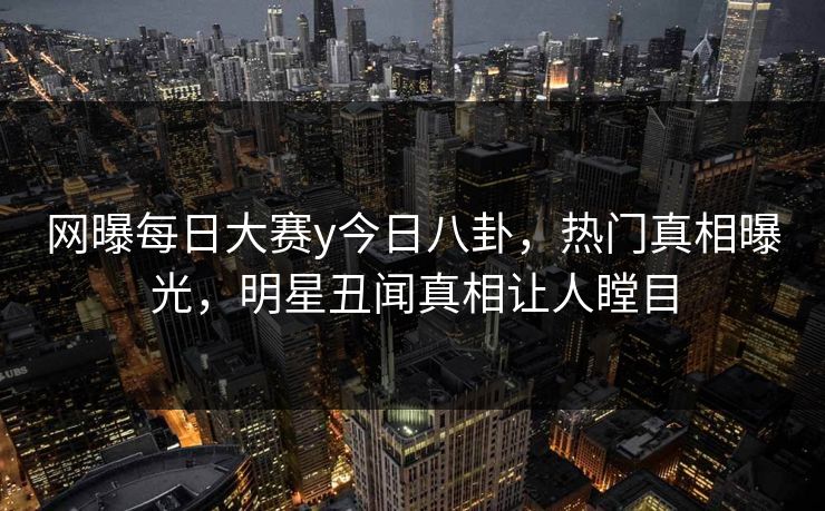 网曝每日大赛y今日八卦，热门真相曝光，明星丑闻真相让人瞠目