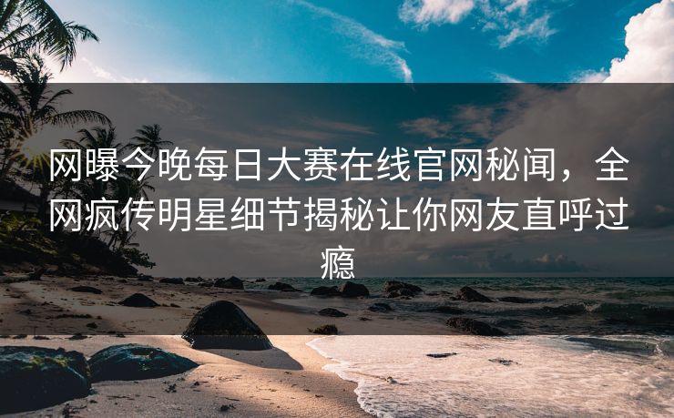 网曝今晚每日大赛在线官网秘闻，全网疯传明星细节揭秘让你网友直呼过瘾