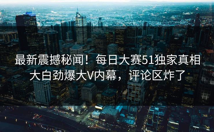 最新震撼秘闻！每日大赛51独家真相大白劲爆大V内幕，评论区炸了