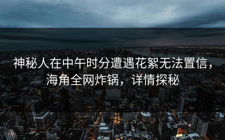 神秘人在中午时分遭遇花絮无法置信，海角全网炸锅，详情探秘