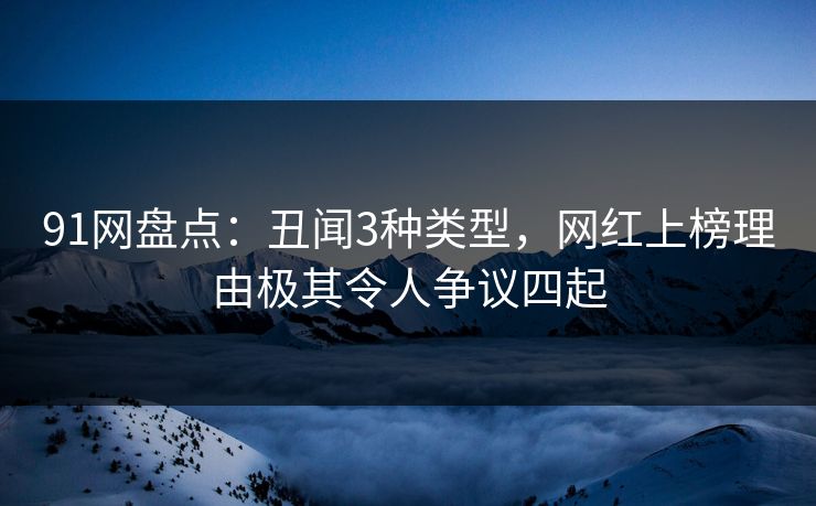 91网盘点：丑闻3种类型，网红上榜理由极其令人争议四起
