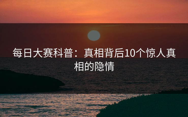 每日大赛科普：真相背后10个惊人真相的隐情