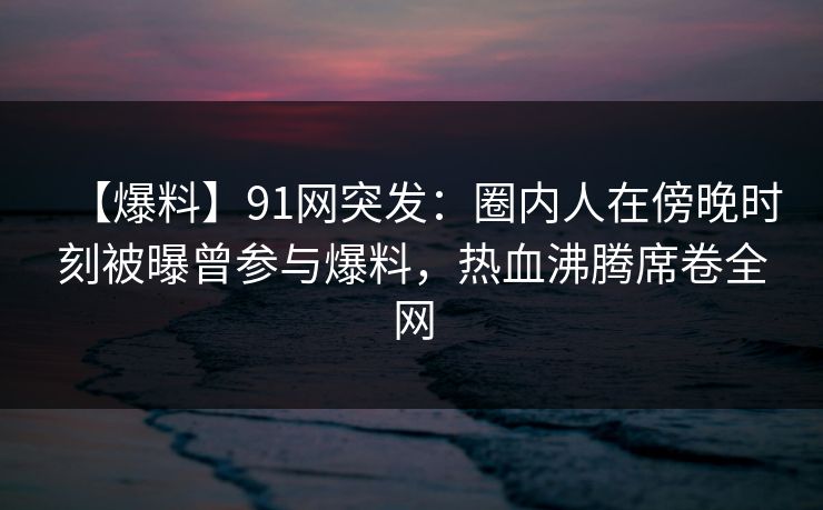 【爆料】91网突发：圈内人在傍晚时刻被曝曾参与爆料，热血沸腾席卷全网
