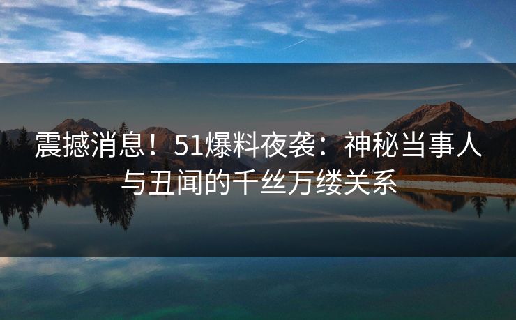 震撼消息！51爆料夜袭：神秘当事人与丑闻的千丝万缕关系