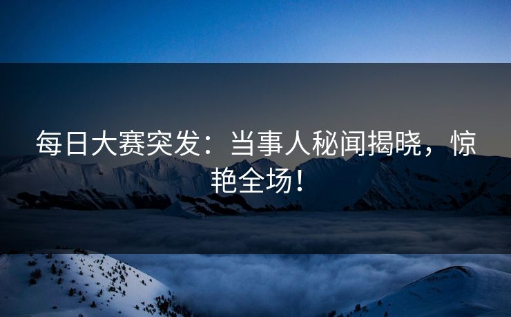 每日大赛突发：当事人秘闻揭晓，惊艳全场！