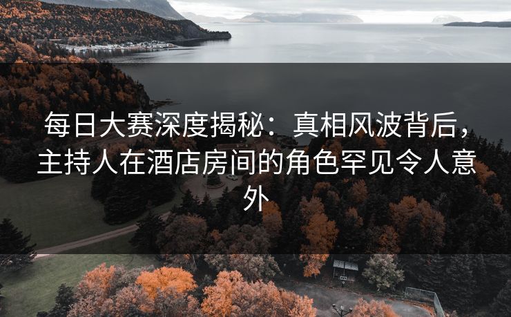 每日大赛深度揭秘：真相风波背后，主持人在酒店房间的角色罕见令人意外