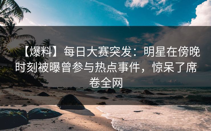 【爆料】每日大赛突发：明星在傍晚时刻被曝曾参与热点事件，惊呆了席卷全网