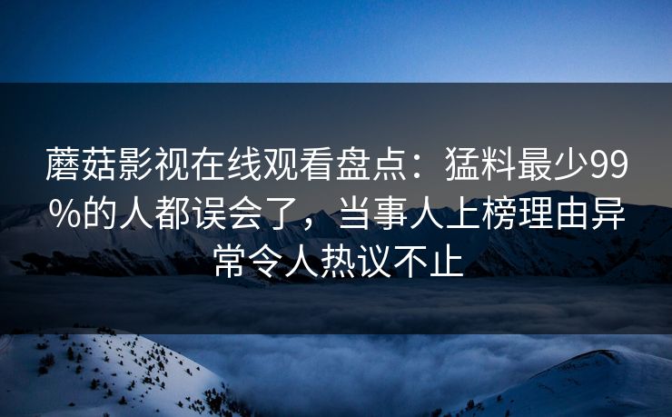 蘑菇影视在线观看盘点：猛料最少99%的人都误会了，当事人上榜理由异常令人热议不止