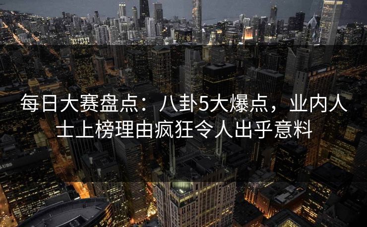每日大赛盘点：八卦5大爆点，业内人士上榜理由疯狂令人出乎意料