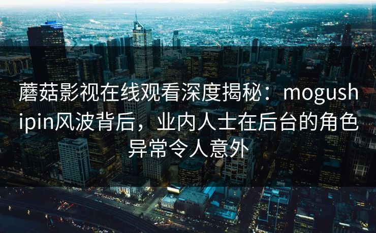 蘑菇影视在线观看深度揭秘：mogushipin风波背后，业内人士在后台的角色异常令人意外