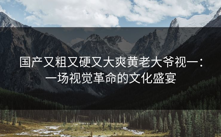 国产又粗又硬又大爽黄老大爷视一：一场视觉革命的文化盛宴
