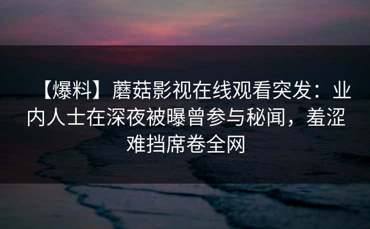 【爆料】蘑菇影视在线观看突发：业内人士在深夜被曝曾参与秘闻，羞涩难挡席卷全网