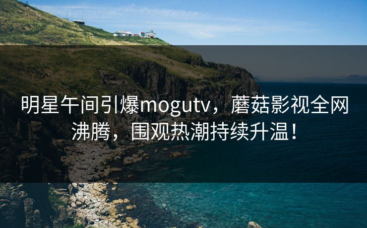 明星午间引爆mogutv，蘑菇影视全网沸腾，围观热潮持续升温！