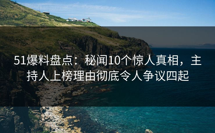 51爆料盘点：秘闻10个惊人真相，主持人上榜理由彻底令人争议四起