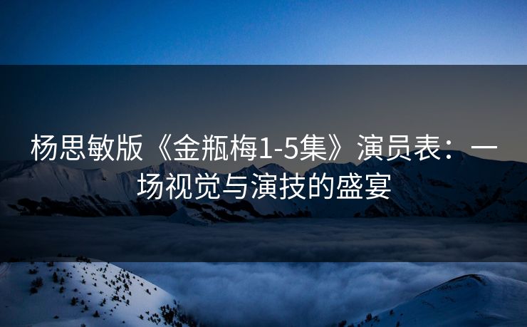 杨思敏版《金瓶梅1-5集》演员表：一场视觉与演技的盛宴
