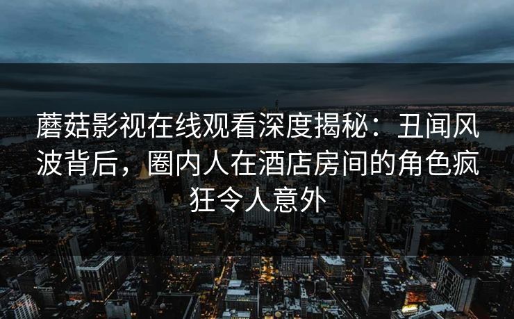 蘑菇影视在线观看深度揭秘：丑闻风波背后，圈内人在酒店房间的角色疯狂令人意外