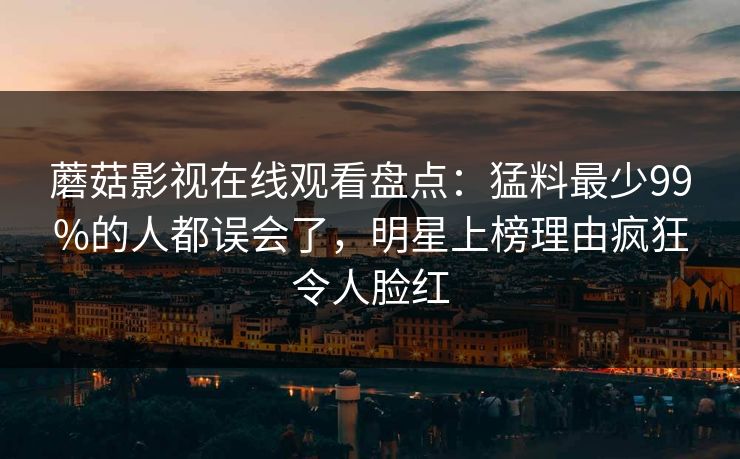 蘑菇影视在线观看盘点:猛料最少99%的人都误会了,明星上榜理由疯狂令人脸红