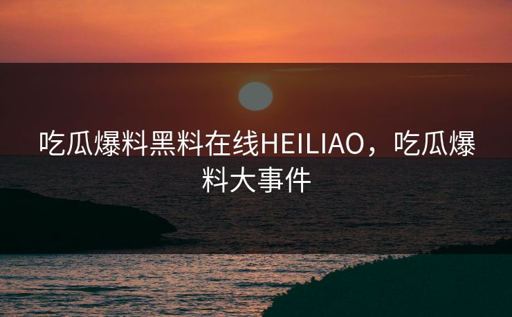 吃瓜爆料黑料在线HEILIAO，吃瓜爆料大事件