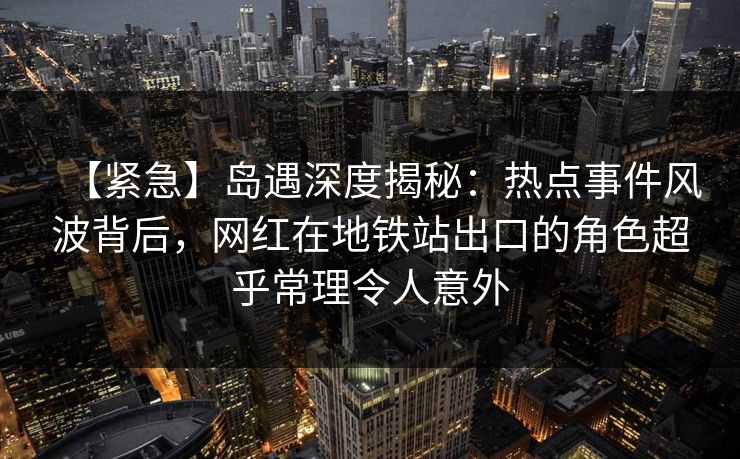 【紧急】岛遇深度揭秘：热点事件风波背后，网红在地铁站出口的角色超乎常理令人意外