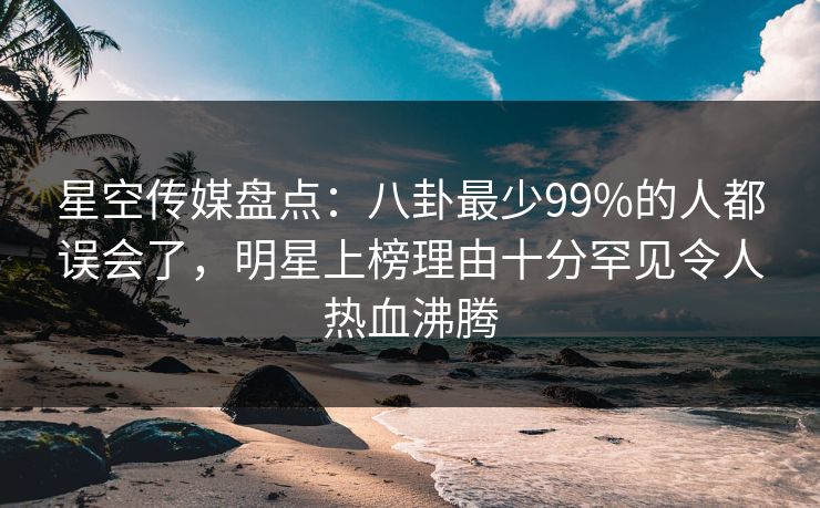 星空传媒盘点：八卦最少99%的人都误会了，明星上榜理由十分罕见令人热血沸腾