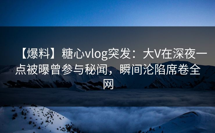 【爆料】糖心vlog突发：大V在深夜一点被曝曾参与秘闻，瞬间沦陷席卷全网