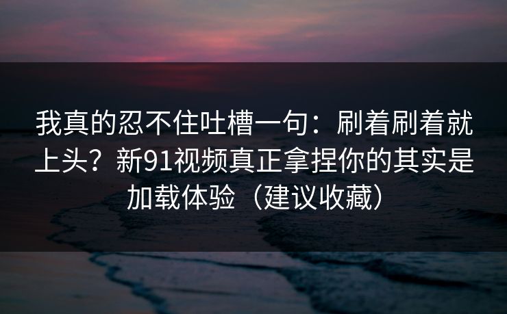 我真的忍不住吐槽一句：刷着刷着就上头？新91视频真正拿捏你的其实是加载体验（建议收藏）