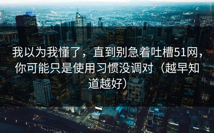 我以为我懂了，直到别急着吐槽51网，你可能只是使用习惯没调对（越早知道越好）