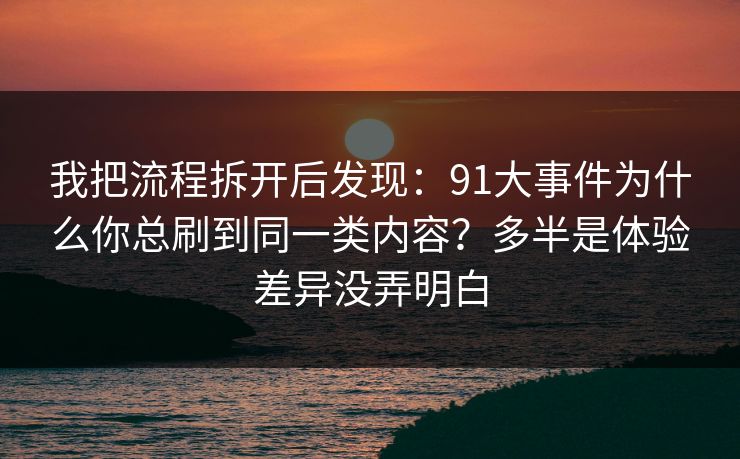 我把流程拆开后发现：91大事件为什么你总刷到同一类内容？多半是体验差异没弄明白