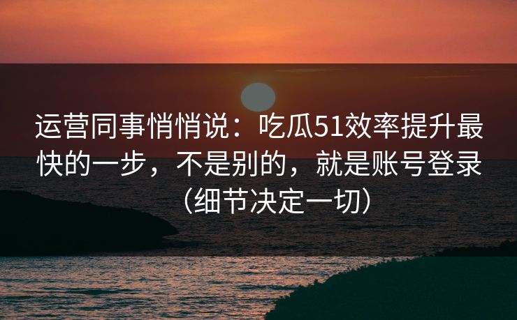 运营同事悄悄说：吃瓜51效率提升最快的一步，不是别的，就是账号登录（细节决定一切）