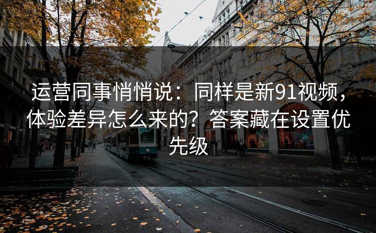 运营同事悄悄说：同样是新91视频，体验差异怎么来的？答案藏在设置优先级