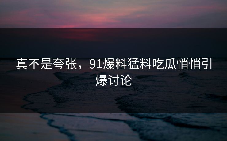 真不是夸张，91爆料猛料吃瓜悄悄引爆讨论