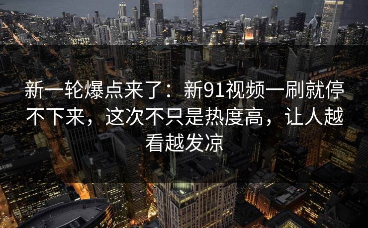 新一轮爆点来了：新91视频一刷就停不下来，这次不只是热度高，让人越看越发凉